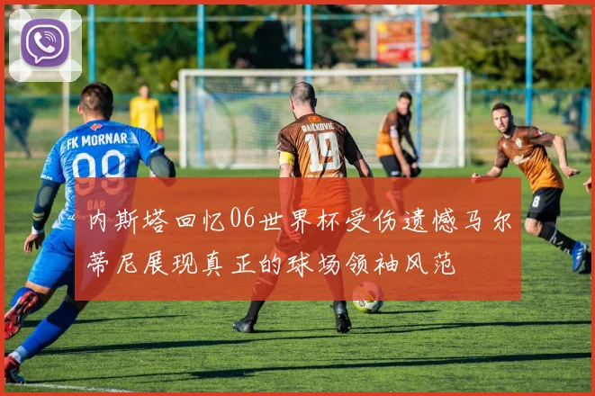 内斯塔回忆06世界杯受伤遗憾马尔蒂尼展现真正的球场领袖风范