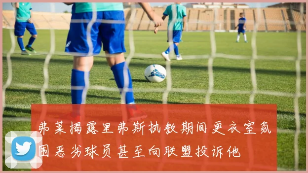 弗莱揭露里弗斯执教期间更衣室氛围恶劣球员甚至向联盟投诉他
