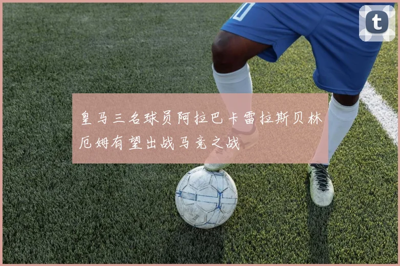 皇马三名球员阿拉巴卡雷拉斯贝林厄姆有望出战马竞之战
