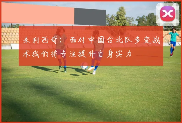 米利西奇：面对中国台北队多变战术我们将专注提升自身实力