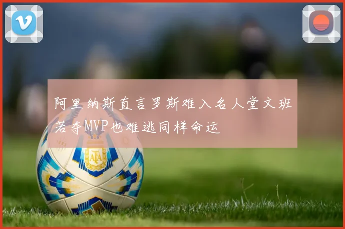 阿里纳斯直言罗斯难入名人堂文班若夺MVP也难逃同样命运