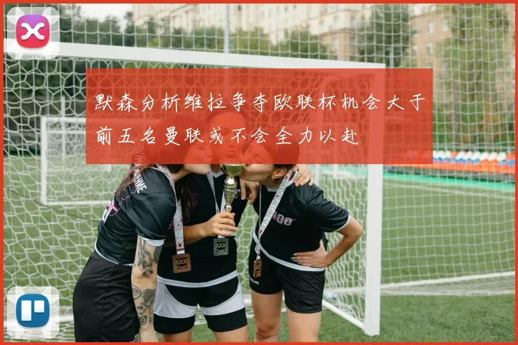 默森分析维拉争夺欧联杯机会大于前五名曼联或不会全力以赴