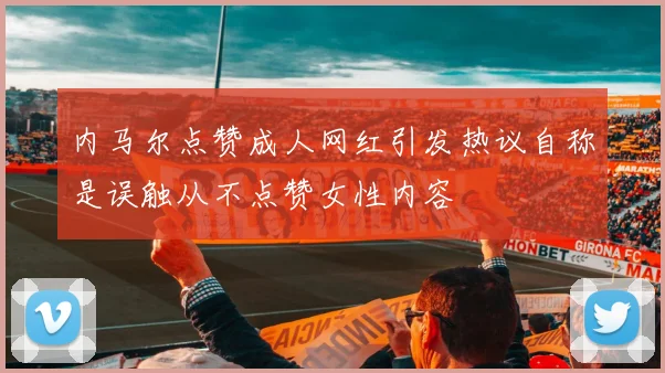内马尔点赞成人网红引发热议自称是误触从不点赞女性内容