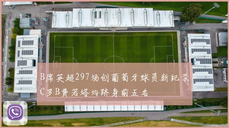 B席英超297场创葡萄牙球员新纪录C罗B费若塔均跻身前五名