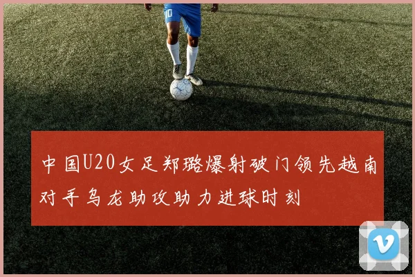 中国U20女足郑璐爆射破门领先越南对手乌龙助攻助力进球时刻