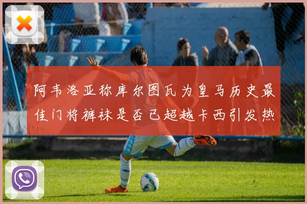 阿韦洛亚称库尔图瓦为皇马历史最佳门将裤袜是否已超越卡西引发热议