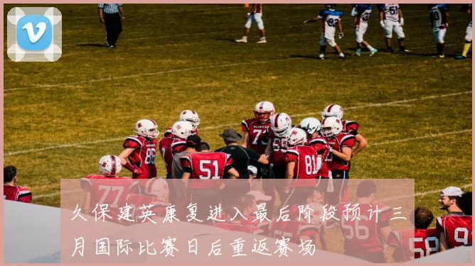 久保建英康复进入最后阶段预计三月国际比赛日后重返赛场