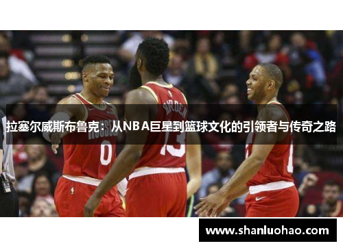 拉塞尔威斯布鲁克：从NBA巨星到篮球文化的引领者与传奇之路