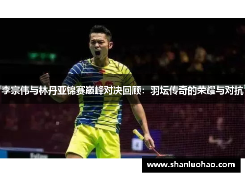 李宗伟与林丹亚锦赛巅峰对决回顾：羽坛传奇的荣耀与对抗