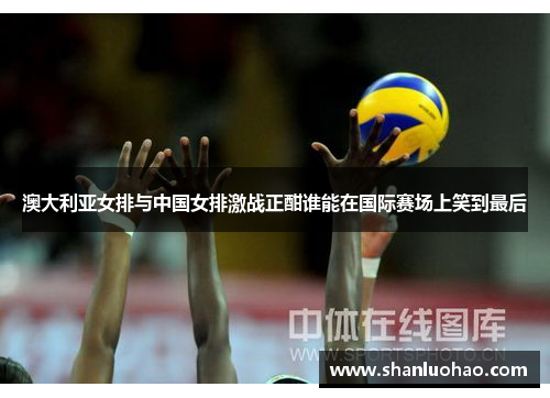 澳大利亚女排与中国女排激战正酣谁能在国际赛场上笑到最后