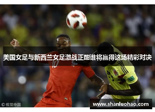 美国女足与新西兰女足激战正酣谁将赢得这场精彩对决
